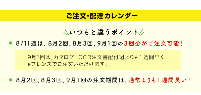 いつもと違うポイント　8/11週は、8月2回、8月3回、9月1回の3回分がご注文可能！9月1回は、カタログ・OCR注文書配付週よりも1週間早くeフレンズでご注文いただけます。　8月2回、8月3回、9月1回の注文期間は、通常よりも1週間長い！