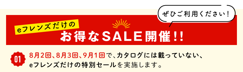 eフレンズだけのお得なSALE開催!!①8月2回、8月3回、9月1回で、カタログには載っていない、eフレンズだけの特別セールを実施します。