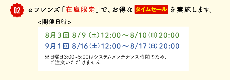 ②eフレンズ「在庫限定」で、お得なタイムセールを実施します。開催日時　8月3回 8/9  (土) 12:00～8/10(日)20:00、9月1回 8/16(土)12:00～8/17(日)20:00※日曜日3:00～5:00はメンテナンス時間のため、ご注文いただけません