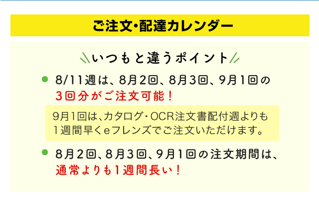 いつもと違うポイント　8/11週は、8月2回、8月3回、9月1回の3回分がご注文可能！9月1回は、カタログ・OCR注文書配付週よりも1週間早くeフレンズでご注文いただけます。　8月2回、8月3回、9月1回の注文期間は、通常よりも1週間長い！