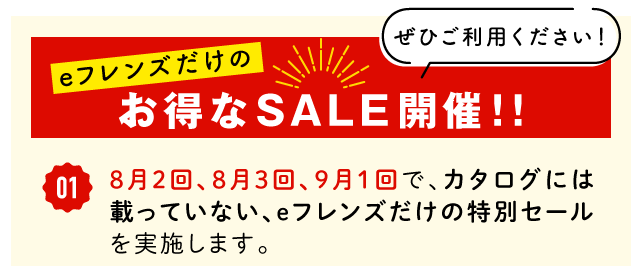eフレンズだけのお得なSALE開催!!①8月2回、8月3回、9月1回で、カタログには載っていない、eフレンズだけの特別セールを実施します。