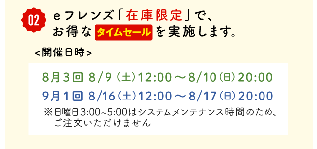 ②eフレンズ「在庫限定」で、お得なタイムセールを実施します。開催日時　8月3回 8/9  (土) 12:00～8/10(日)20:00、9月1回 8/16(土)12:00～8/17(日)20:00※日曜日3:00～5:00はメンテナンス時間のため、ご注文いただけません