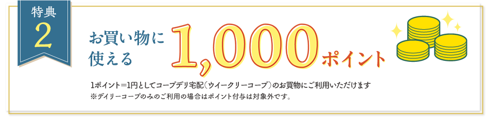 【特典2】お買い物に使える1,000ポイント　1ポイント＝1円としてコープデリ宅配（ウイークリーコープ）のお買物にご利用いただけます　※デイリーコープのみのご利用の場合はポイント付与は対象外です。