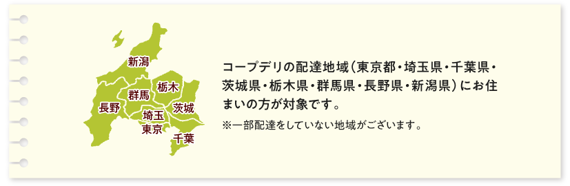 コープデリの配達地域（東京都・埼玉県・千葉県・茨城県・栃木県・群馬県・長野県・新潟県）にお住まいの方が対象です。一部配達をしていない地域がございます。