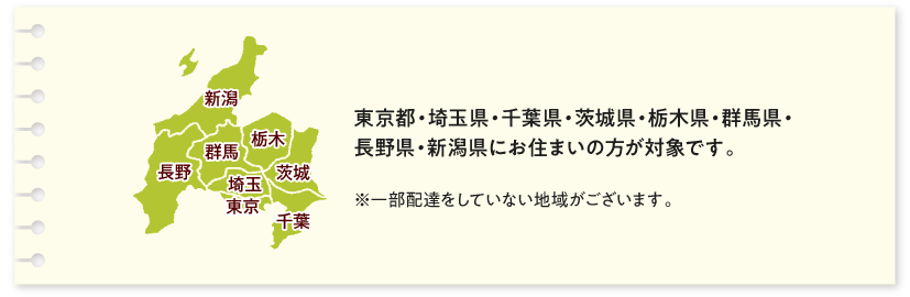 東京都・埼玉県・千葉県・茨城県・栃木県・群馬県・長野県・新潟県にお住まいの方が対象です。一部配達をしていない地域がございます。