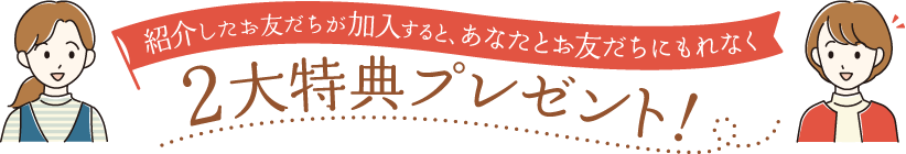 紹介したお友だちが加入すると、あなたとお友だちにもれなく2大特典プレゼント！