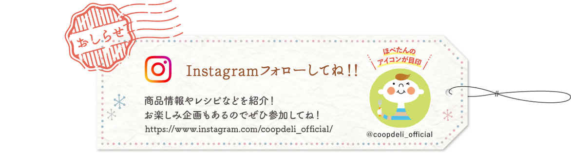 【おしらせ】Instagramフォローしてね！　商品情報やレシピなどを紹介！　お楽しみ企画もあるのでぜひ参加してね！　ほぺたんのアイコンが目印　＠coopdeli_official