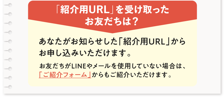 「紹介用URL」を受け取ったお友だちは？　あなたがお知らせした「紹介用URL」からお申し込みいただけます。　お友だちがLINEやメールを使用していない場合は、「ご紹介フォーム」からもご紹介いただけます。