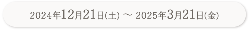 2024年12月21日（土）〜2025年3月21日（金）