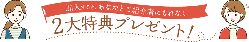 加入すると、あなたとご紹介者にもれなく2大特典プレゼント！