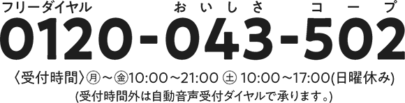 0120-043-502　受付時間：月～金10～21時　土10～17時　日曜休み　受付時間外は自動音声受付ダイヤルで承ります。