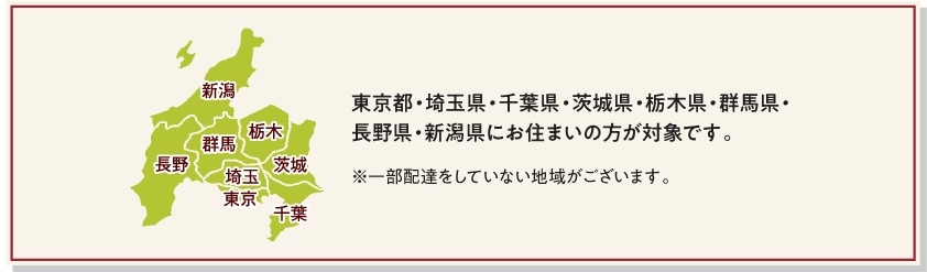 東京都・埼玉県・千葉県・茨城県・栃木県・群馬県・長野県・新潟県にお住まいの方が対象です。　※一部配達をしていない地域がございます。