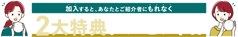 加入すると、あなたとご紹介者にもれなく2大特典プレゼント！