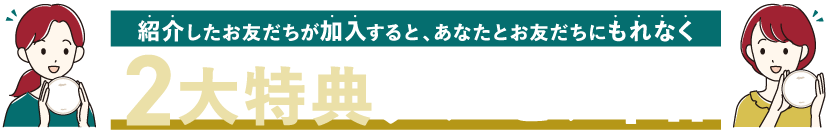 紹介したお友だちが加入すると、あなたとお友だちにもれなく2大特典プレゼント！