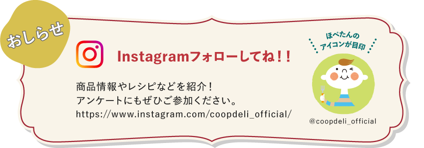 【おしらせ】Instagramフォローしてね！　商品情報やレシピなどを紹介！アンケートにもぜひご参加ください。　ほぺたんのアイコンが目印　＠coopdeli_official