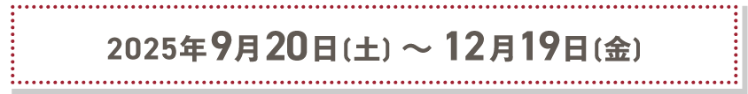 2025年9月20日（土）〜12月19日（金）