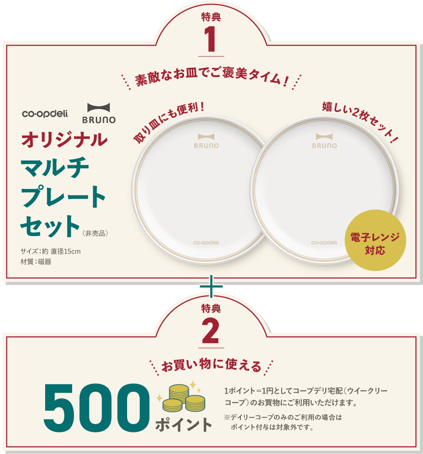 【特典1】素敵なお皿でご褒美タイム！　取り皿にも便利！　嬉しい2枚セット！　コープデリ　BRUNO　オリジナルマルチプレートセット（非売品）　電子レンジ対応　サイズ：約直径15cm　材質：磁器　※画像はイメージです。プレートセット以外はセットに含まれません。　【特典2】お買い物に使える500ポイント　1ポイント＝1円としてコープデリ宅配（ウイークリーコープ）のお買物にご利用いただけます。　※デイリーコープのみのご利用の場合はポイント付与は対象外です。