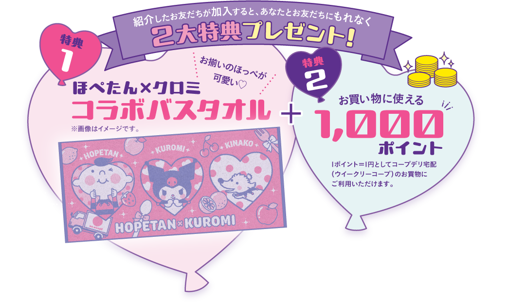 紹介したお友だちが加入すると、あなたとお友だちにもれなく2大特典プレゼント！　【特典1】お揃いのほっぺがかわいい　ほぺたん×クロミ　コラボバスタオル　※画像はイメージです。　【特典2】お買い物に使える1000ポイント　1ポイント＝1円としてコープデリ宅配（ウイークリーコープ）のお買物にご利用いただけます。