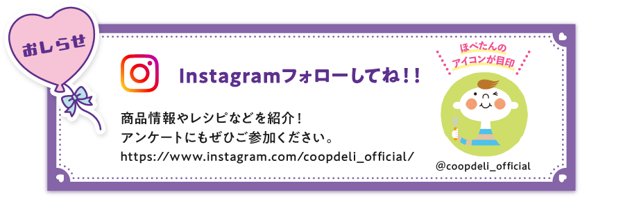 【おしらせ】Instagramフォローしてね！　商品情報やレシピなどを紹介！アンケートにもぜひご参加ください。　ほぺたんのアイコンが目印　＠coopdeli_official