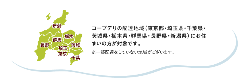 コープデリの配達地域（東京都・埼玉県・千葉県・茨城県・栃木県・群馬県・長野県・新潟県）にお住まいの方が対象です。　※一部配達をしていない地域がございます。