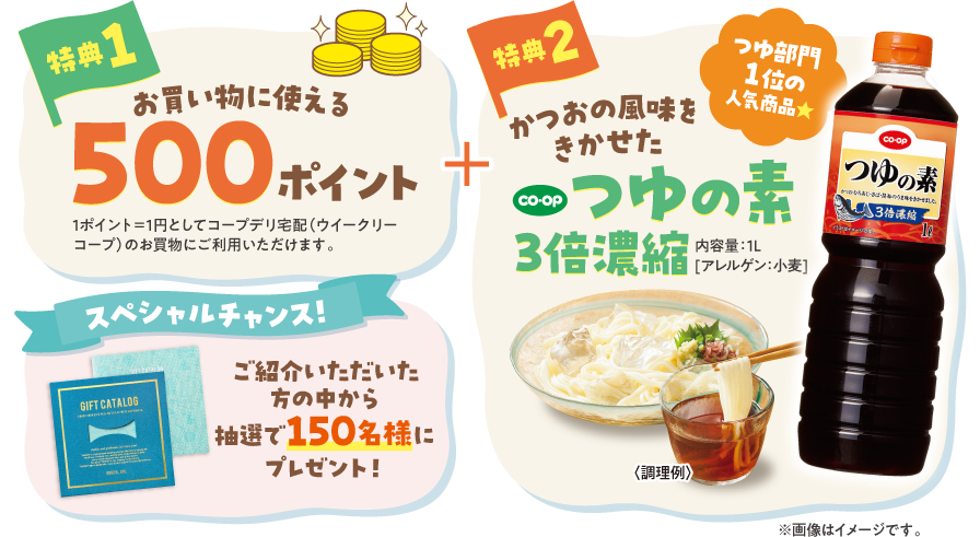 【特典1】お買い物に使える500ポイント　1ポイント＝1円としてコープデリ宅配（ウイークリーコープ）のお買物にご利用いただけます。　【特典2】つゆ部門1位の人気商品　かつおの風味をきかせた　CO・OP　つゆの素3倍濃縮　内容量：1L　（アレルゲン：小麦）　※画像はイメージです。　【スペシャルチャンス！】ご紹介いただいた方の中から抽選で150名様にプレゼント「BRUNOカタログギフト」