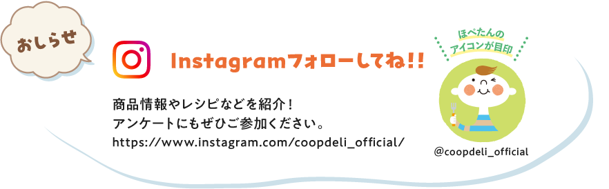 【おしらせ】Instagramフォローしてね！　商品情報やレシピなどを紹介！アンケートにもぜひご参加ください。　ほぺたんのアイコンが目印　＠coopdeli_official