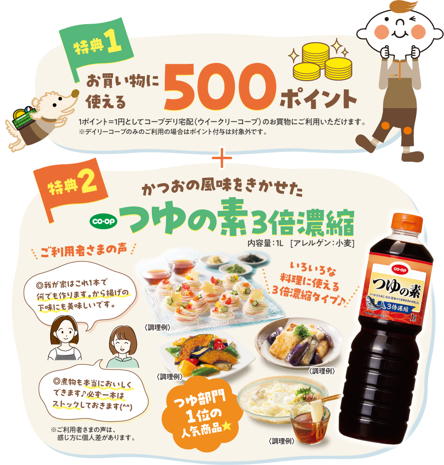 【特典1】お買い物に使える500ポイント　1ポイント＝1円としてコープデリ宅配（ウイークリーコープ）のお買物にご利用いただけます。　※デイリーコープのみのご利用の場合はポイント付与は対象外です。　【特典2】かつおの風味をきかせた　CO・OP　つゆの素3倍濃縮　内容量：1L　（アレルゲン：小麦）　ご利用者さまの声：我が家はこれ1本で何でも作ります。から揚げの下味にも美味しいです。　煮物も本当においしくできます♪必ず一本はストックしておきます。　※ご利用者さまの声は、感じ方に個人差があります。　＜調理例＞いろいろな料理に使える3倍濃縮タイプ♪