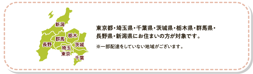 東京都・埼玉県・千葉県・茨城県・栃木県・群馬県・長野県・新潟県にお住まいの方が対象です。　※一部配達をしていない地域がございます。