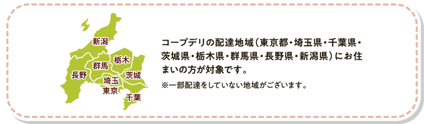 コープデリの配達地域（東京都・埼玉県・千葉県・茨城県・栃木県・群馬県・長野県・新潟県）にお住まいの方が対象です。　※一部配達をしていない地域がございます。