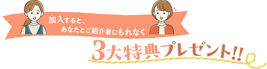 加入すると、あなたとご紹介者にもれなく3大特典プレゼント！