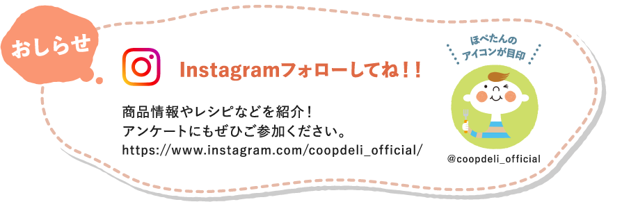 【おしらせ】Instagramフォローしてね！　商品情報やレシピなどを紹介！アンケートにもぜひご参加ください。　ほぺたんのアイコンが目印　＠coopdeli_official