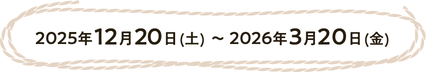 2025年12月20日（土）〜2026年3月20日（金）