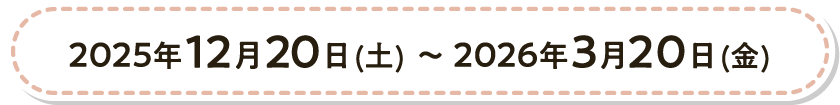 2025年12月20日（土）〜2026年3月20日（金）