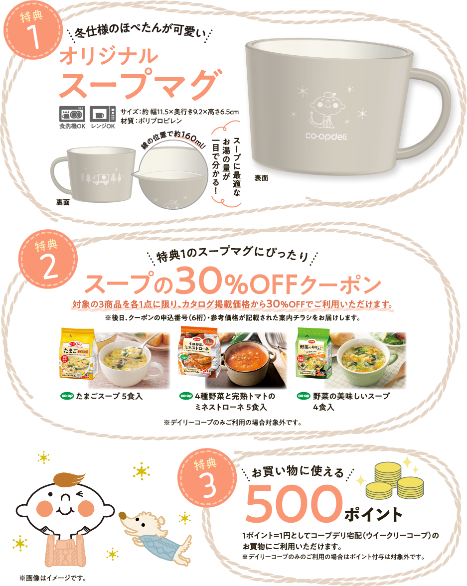【特典1】冬仕様のほぺたんが可愛い　オリジナルスープマグ　スープに最適なお湯の量が一目で分かる！　食洗機OK　レンジOK　サイズ：約幅11.5✕奥行き9.2✕高さ6.5cm　材質：ポリプロピレン　【特典2】特典1のスープマグにぴったり　スープの30％OFFクーポン　対象の3商品を各1点に限り、カタログ掲載価格から30％OFFでご利用いただけます。　※後日、クーポンの申込番号（6桁）・参考価格が記載された案内チラシをお届けします。　たまごスープ5食入　4種野菜と完熟トマトのミネストローネ5食入　野菜の美味しいスープ4食入　※デイリーコープのみご利用の場合対象外です。　【特典3】お買い物に使える500ポイント　1ポイント＝1円としてコープデリ宅配（ウイークリーコープ）のお買物にご利用いただけます。　※デイリーコープのみのご利用の場合はポイント付与は対象外です。　※画像はイメージです。