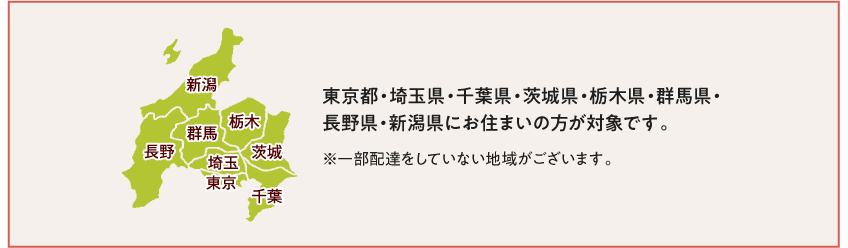 東京都・埼玉県・千葉県・茨城県・栃木県・群馬県・長野県・新潟県にお住まいの方が対象です。　※一部配達をしていない地域がございます。