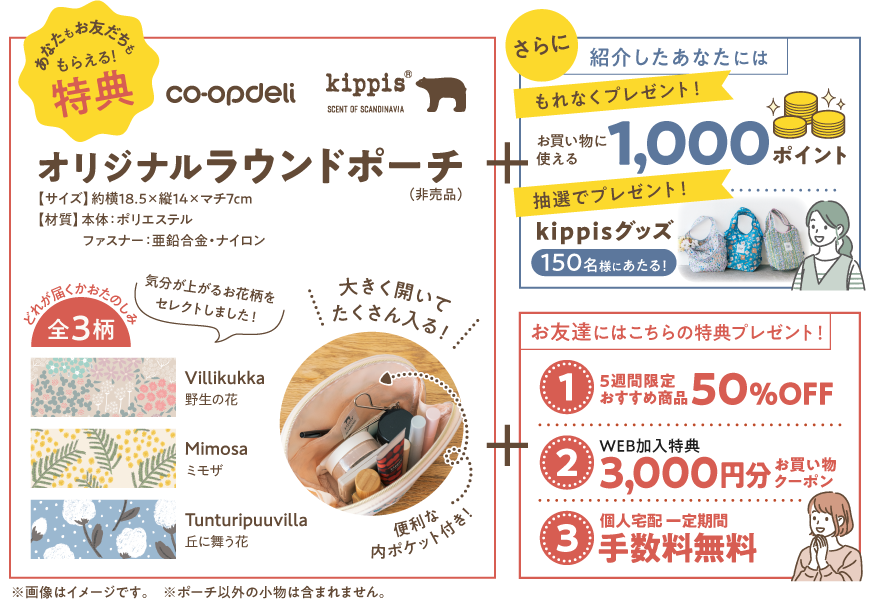 あなたもお友だちももらえる！特典　オリジナルラウンドポーチ（非売品）　大きく開いてたくさん入る！　便利な内ポケット付き！　どれが届くかおたのしみ全3柄　【サイズ】約横18.5x縦14xマチ7cm　【材質】本体：ポリエステル　ファスナー：亜鉛合金・ナイロン　さらに　紹介したあなたには　【もれなくプレゼント！】お買い物に使える　1000ポイント　【抽選でプレゼント！】150名様にあたるKippisグッズ　お友達にはこちらの特典プレゼント！　【1】5週間限定おすすめ商品　50％OFF　【2】WEB加入特典　3000円分お買い物クーポン　【3】個人宅配一定期間手数料無料　※画像はイメージです。　※ポーチ以外の小物は含まれません。