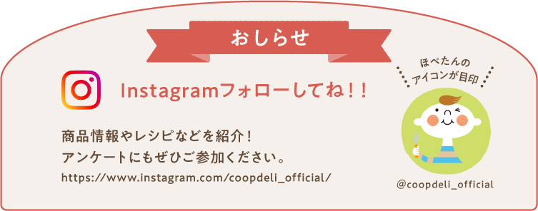 【おしらせ】Instagramフォローしてね！　商品情報やレシピなどを紹介！アンケートにもぜひご参加ください　ほぺたんのアイコンが目印　＠coopdeli_official