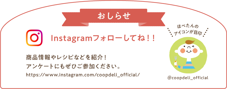 【おしらせ】Instagramフォローしてね！　商品情報やレシピなどを紹介！アンケートにもぜひご参加ください。　ほぺたんのアイコンが目印　＠coopdeli_official