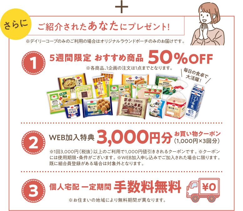 さらに　ご紹介されたあなたにプレゼント！　※デイリーコープのみのご利用の場合はオリジナルラウンドポーチのみのお届けです。　【1】5週間限定おすすめ商品　50％OFF　※各商品、1企画の注文は1点までとなります。　【2】WEB加入特典　3000円分お買い物クーポン（1000円x3回分）　※1回3000円（税抜）以上のご利用で1000円値引きされるクーポンです。　※クーポンには使用期限・条件がございます。　※WEB加入申し込みでご加入された場合に限ります。既に組合員登録がある場合は対象外となります。　【3】個人宅配一定期間手数料無料　※お住まいの地域により無料期間が異なります。