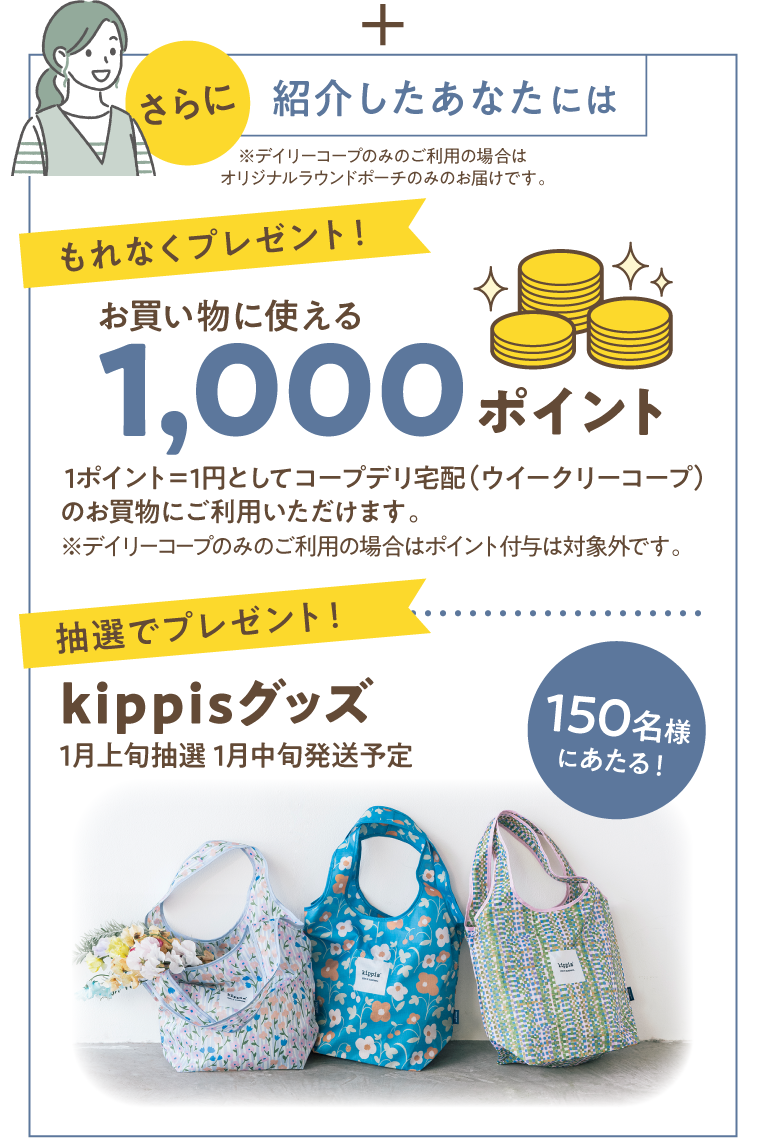 さらに　紹介したあなたには　※デイリーコープのみのご利用の場合はオリジナルラウンドポーチのみのお届けです。　【もれなくプレゼント！】お買い物に使える　1000円ポイント　1ポイント＝1円としてコープデリ宅配（ウイークリーコープ）のお買物にご利用いただけます。　※デイリーコープのみのご利用の場合はポイント付与は対象外です。　【抽選でプレゼント！】150名様にあたる！　Kippisグッズ　1月上旬抽選　1月中旬発送予定