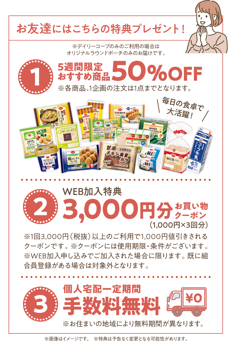 お友達にはこちらの特典をプレゼント！　※デイリーコープのみのご利用の場合はオリジナルラウンドポーチのみのお届けです。　【1】5週間限定おすすめ商品　50％OFF　※各商品、1企画の注文は1点までとなります。　【2】WEB加入特典　3000円分お買い物クーポン（1000円x3回分）　※1回3000円（税抜）以上のご利用で1000円値引きされるクーポンです。　※クーポンには使用期限・条件がございます。　※WEB加入申し込みでご加入された場合に限ります。既に組合員登録がある場合は対象外となります。　【3】個人宅配一定期間手数料無料　※お住まいの地域により無料期間が異なります。　※画像はイメージです。　※特典は予告なく変更となる可能性があります。
