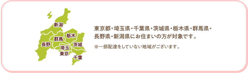 東京都・埼玉県・千葉県・茨城県・栃木県・群馬県・長野県・新潟県にお住まいの方が対象です。　※一部配達をしていない地域がございます。