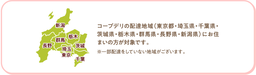 コープデリの配達地域（東京都・埼玉県・千葉県・茨城県・栃木県・群馬県・長野県・新潟県）にお住まいの方が対象です。　※一部配達をしていない地域がございます。
