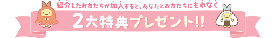紹介したお友だちが加入すると、あなたとお友だちにもれなく2大特典プレゼント！