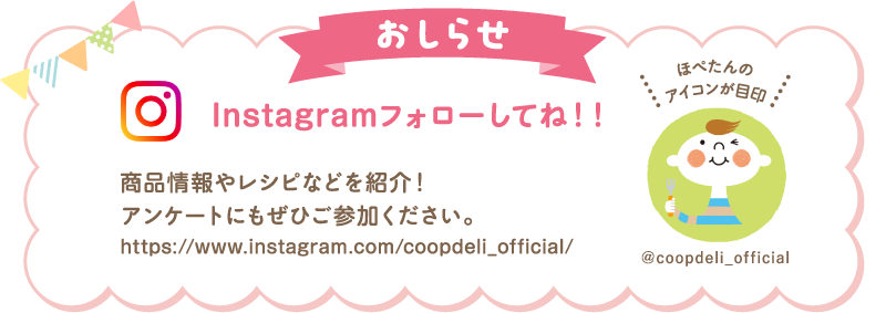 【おしらせ】Instagramフォローしてね！　商品情報やレシピなどを紹介！アンケートにもぜひご参加ください　ほぺたんのアイコンが目印　＠coopdeli_official