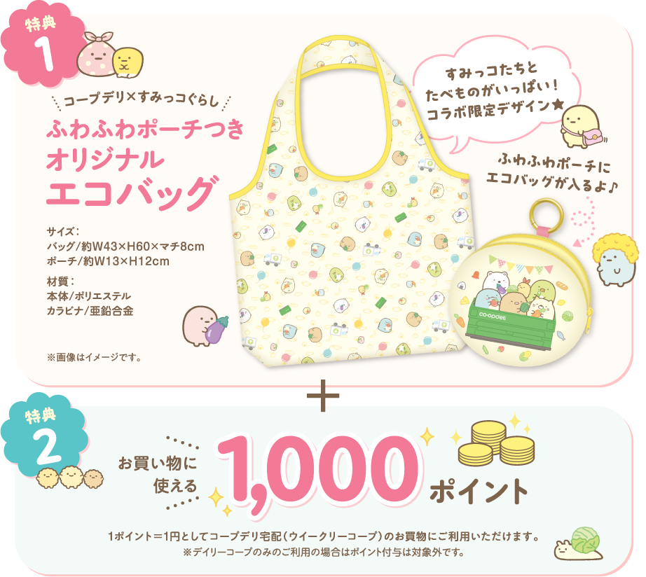 【特典1】コープデリ×すみっコぐらし　ふわふわポーチつき　オリジナルエコバッグ　すみっコたちとたべものがいっぱい！コラボ限定デザイン★　ふわふわポーチにエコバッグが入るよ♪　サイズ：バッグ／約W43×H60×マチ8cm　ポーチ／約W13×H12cm　材質：本体／ポリエステル　カラビナ／亜鉛合金　※画像はイメージです。　【特典2】お買い物に使える1000ポイント　1ポイント＝1円としてコープデリ宅配（ウイークリーコープ）のお買物にご利用いただけます。　※デイリーコープのみのご利用の場合はポイント付与は対象外です。