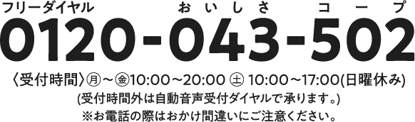 0120-043-502　受付時間：月～金10～20時　土10～17時　日曜休み　受付時間外は自動音声受付ダイヤルで承ります。　※お電話のおかけ間違いにご注意ください。