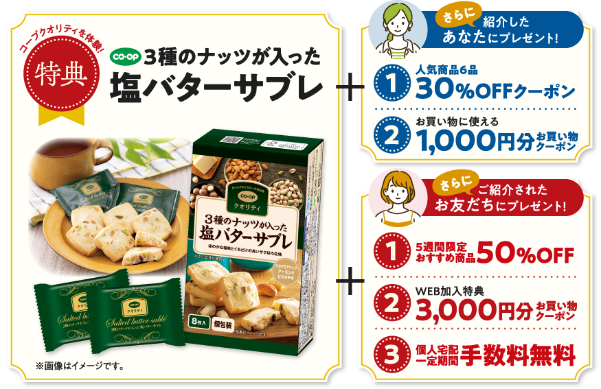 コープクオリティを体験！【特典】3種のナッツが入った塩バターサブレ　さらに、紹介したあなたにプレゼント！【1】人気商品6品　30％OFFクーポン　【2】お買い物に使える　1000円分お買い物クーポン　さらに、ご紹介されたお友だちにプレゼント！【1】5週間限定おすすめ商品　50％OFF　【2】WEB加入特典　3000円分お買い物クーポン　【3】個人宅配一定期間手数料無料