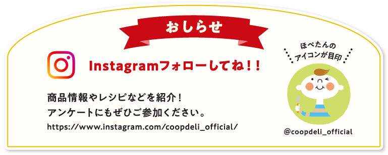 【おしらせ】Instagramフォローしてね！　商品情報やレシピなどを紹介！アンケートにもぜひご参加ください。　ほぺたんのアイコンが目印　＠coopdeli_official