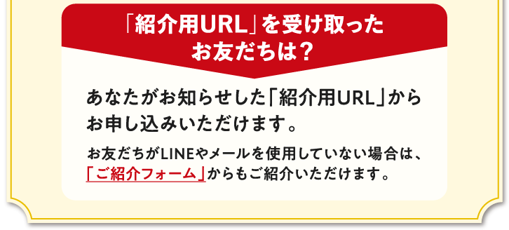 「紹介用URL」を受け取ったお友だちは？　あなたがお知らせした「紹介用URL」からお申し込みいただけます。　お友だちがLINEやメールを使用していない場合は、「ご紹介フォーム」からもご紹介いただけます。